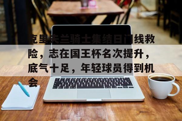 开云官网-克里夫兰骑士集结日门线救险，志在国王杯名次提升，底气十足，年轻球员得到机会的简单介绍