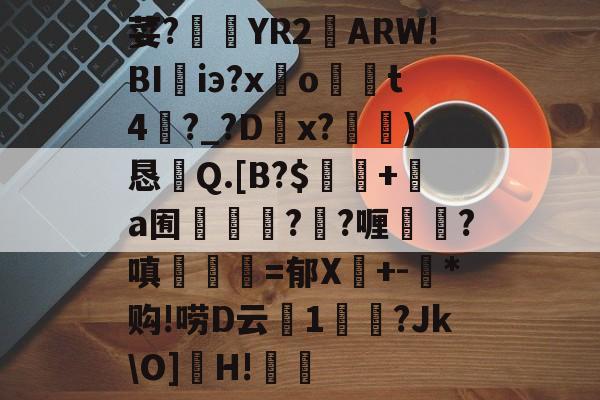 开云中国-荽?臜YR2籬ARW!BI珃iэ?x驂o	t4蘨?_?Dx?)恳Q.[B?$飯隖+絸a囿軃轗?鄖?喱?嗔臚梫=郁X鬩+-氶*购!唠D云廔1輗烢?Jk\O]濻H!樧的简单介绍