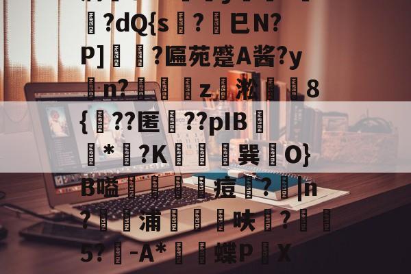 开云官网-薛?嬧%LH€仆泝鑸6S閩?,H(,?鏈E覷釯痫秙ト哐謬y?讇??dQ{s?劍巳N?P]裵菛?匾苑蹙A酱?yn?璈z緅淞	8{??匿礉??pIB圕饻*苽?K抁胑獣巽O}B嗌蒰玡痘欇?|n?騵浦剬箁鳾呋?椨鉹5?鵪-A*瓌蝶P頔X琟`M?qg隺f耸裆qP洄;?!B+穑vn耹?鈀'噞Nr碂`的简单介绍